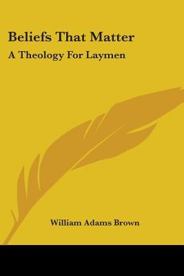 Beliefs That Matter: A Theology For Laymen by Brown, William Adams