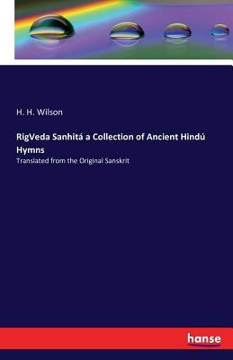 RigVeda Sanhitá a Collection of Ancient Hindú Hymns: Translated from the Original Sanskrit by Wilson, H. H.