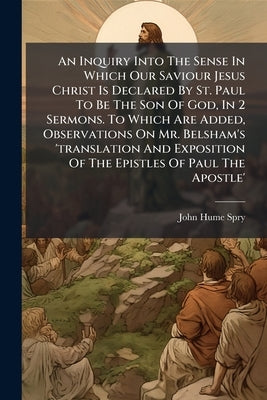 An Inquiry Into The Sense In Which Our Saviour Jesus Christ Is Declared By St. Paul To Be The Son Of God, In 2 Sermons. To Which Are Added, Observatio by Spry, John Hume