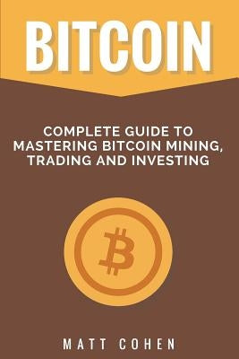 Bitcoin: Complete Guide to Mastering Bitcoin Mining, Trading, and Investing by Cohen, Matt
