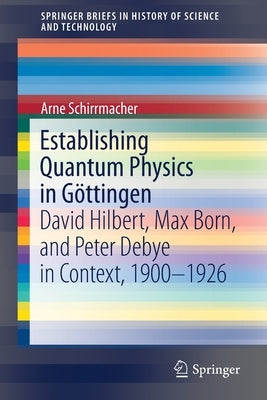 Establishing Quantum Physics in Göttingen: David Hilbert, Max Born, and Peter Debye in Context, 1900-1926 by Schirrmacher, Arne