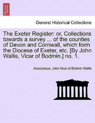 The Exeter Register: Or, Collections Towards a Survey ... of the Counties of Devon and Cornwall, Which Form the Diocese of Exeter, Etc. [By by Anonymous