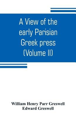 A view of the early Parisian Greek press; including the lives of the Stephani; notices of other contemporary Greek printers of Paris; and various part by Henry Parr Greswell, William