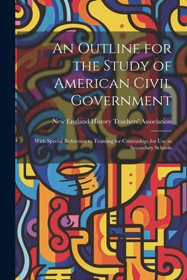 An Outline for the Study of American Civil Government: With Special Reference to Training for Citizenship, for Use in Secondary Schools by New England History Teachers' Associa