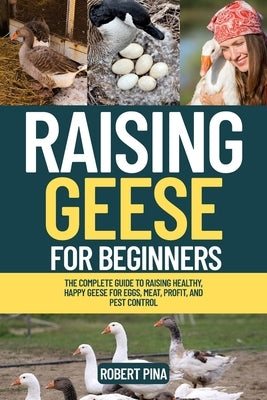 Raising Geese For Beginners: The Complete Guide to Raising Healthy, Happy Geese for Eggs, Meat, Profit, and Pest Control by Pina, Robert