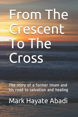 From The Crescent To The Cross: The story of a former Imam and his road to salvation and healing. by Hayate Abadi, Mark