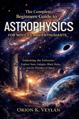 The Complete Beginners Guide to Astrophysics for Novices and Enthusiasts: Unlocking the Universe: Explore Stars, Galaxies, Black Holes, and the Wonder by Veylan, Orion K.