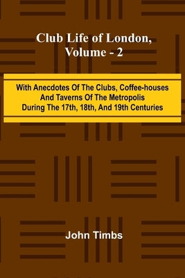 Club Life Of London, Vol. 2; With Anecdotes Of The Clubs, Coffee-Houses And Taverns Of The Metropolis During The 17Th, 18Th, And 19Th Centuries by Timbs, John