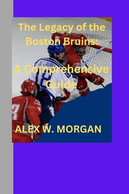 The Legacy of the Boston Bruins: A Comprehensive guide by Morgan, Alex