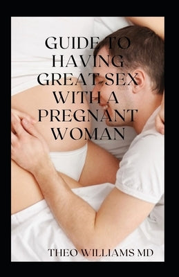 Guide to Having Great Sex with a Pregnant Woman: The Essential Guide To Having Great, Enjoyable Sex And Love Making With A Pregnant Woman by Williams, Theo
