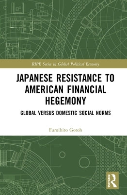 Japanese Resistance to American Financial Hegemony: Global versus Domestic Social Norms by Gotoh, Fumihito