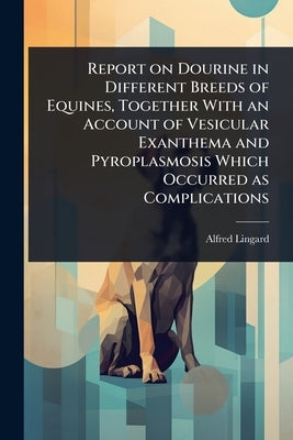 Report on Dourine in Different Breeds of Equines, Together With an Account of Vesicular Exanthema and Pyroplasmosis Which Occurred as Complications by Lingard, Alfred