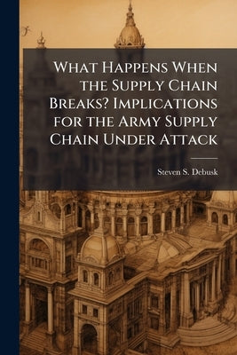 What Happens When the Supply Chain Breaks? Implications for the Army Supply Chain Under Attack by Debusk, Steven S.