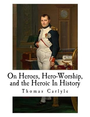 On Heroes, Hero-Worship, and the Heroic In History by Carlyle, Thomas