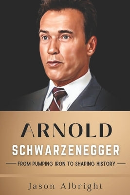 Arnold Schwarzenegger: From Pumping Iron to Shaping History by Albright, Jason