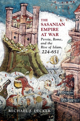 The Sasanian Empire at War: Persia, Rome, and the Rise of Islam, 224-651 by Decker, Michael J.