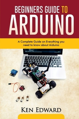 Beginners Guide to Arduino: A Complete Guide on Everything You Need To Know About Arduino by Edward, Ken