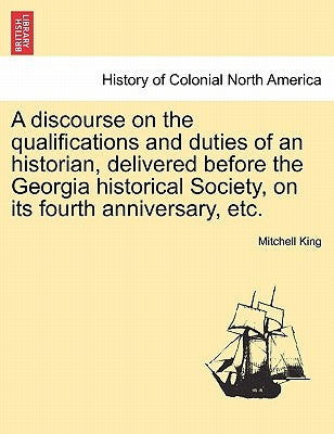 A Discourse on the Qualifications and Duties of an Historian, Delivered Before the Georgia Historical Society, on Its Fourth Anniversary, Etc. by King, Mitchell