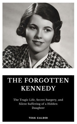 The Forgotten Kennedy: The Tragic Life, Secret Surgery, and Silent Suffering of a Hidden Daughter by Calder, Tess
