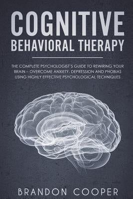 Cognitive Behavioral Therapy: The Complete Psychologist's Guide to Rewiring Your Brain - Overcome Anxiety, Depression and Phobias using Highly Effec by Cooper, Brandon