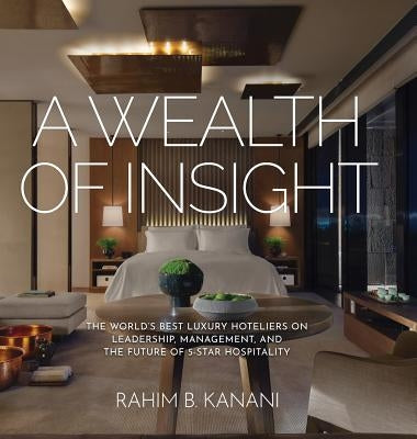 A Wealth of Insight: The World's Best Luxury Hoteliers on Leadership, Management, and the Future of 5-Star Hospitality by Kanani, Rahim B.