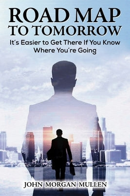 Road Map to Tomorrow: It's Easier to Get There If You Know Where You're Going by Mullen, John Morgan