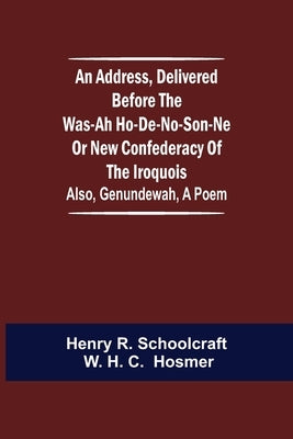 An Address, Delivered Before the Was-ah Ho-de-no-son-ne or New Confederacy of the Iroquois; Also, Genundewah, a Poem by R. Schoolcraft W. H. C., Henry