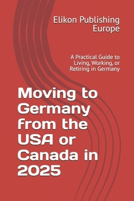 Moving to Germany from the USA or Canada in 2025: A Practical Guide to Living, Working, or Retiring in Germany by Europe, Elikon Publishing