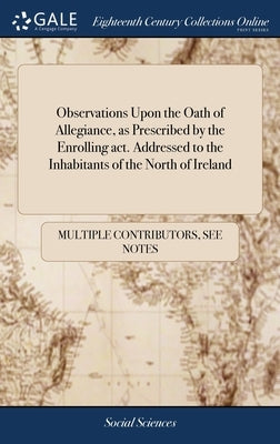 Observations Upon the Oath of Allegiance, as Prescribed by the Enrolling act. Addressed to the Inhabitants of the North of Ireland by Multiple Contributors