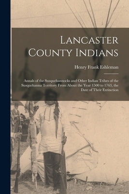 Lancaster County Indians; Annals of the Susquehannocks and Other Indian Tribes of the Susquehanna Territory From About the Year 1500 to 1763, the Date by Eshleman, Henry Frank