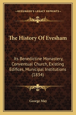 The History Of Evesham: Its Benedictine Monastery, Conventual Church, Existing Edifices, Municipal Institutions (1834) by May, George