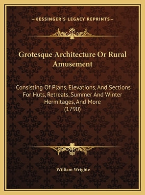 Grotesque Architecture Or Rural Amusement: Consisting Of Plans, Elevations, And Sections For Huts, Retreats, Summer And Winter Hermitages, And More (1 by Wrighte, William