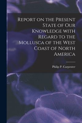 Report on the Present State of Our Knowledge With Regard to the Mollusca of the West Coast of North America by Carpenter, Philip P. (Philip Pearsall)