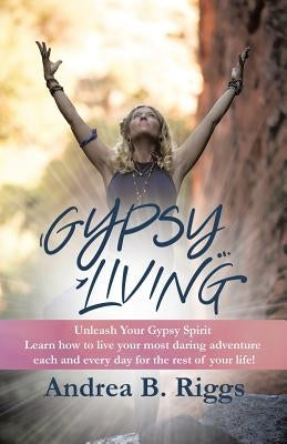 Gypsy Living: Unleash Your Gypsy Spirit Learn how to live your most daring adventure each and everyday for the rest of your life with Andrea B. Riggs. by Riggs, Andrea B.