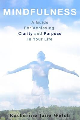 Mindfulness: A Guide For Achieving Clarity and Purpose in Your Life by Welch, Katherine Jane