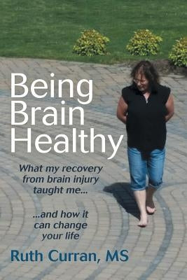 Being Brain Healthy: What My Recovery from Brain Injury Taught Me and How It Can Change Your Life by Curran, Ruth