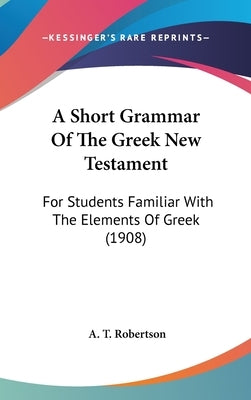 A Short Grammar Of The Greek New Testament: For Students Familiar With The Elements Of Greek (1908) by Robertson, A. T.
