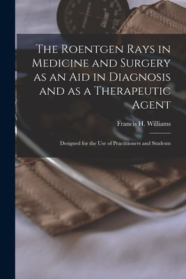 The Roentgen Rays in Medicine and Surgery as an aid in Diagnosis and as a Therapeutic Agent: Designed for the use of Practitioners and Students by Williams, Francis H. (Francis Henry)