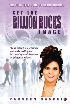 Get the Billion Bucks Image: Your Image is a Promise You Make With Your Personality and Presence to Influence Others by Parveen Gandhi
