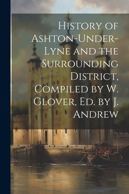 History of Ashton-Under-Lyne and the Surrounding District, Compiled by W. Glover, Ed. by J. Andrew by Anonymous