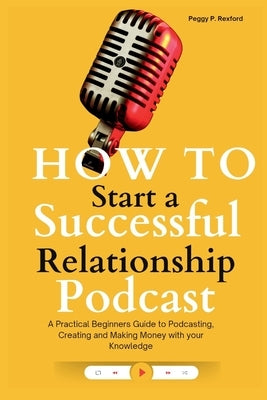 How to Start a Successful Relationship Podcast: A Practical Beginners Guide to Podcasting, Creating and Making Money with your Knowledge by Rexford, Peggy P.