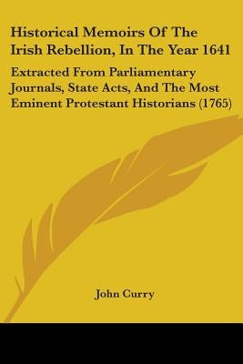 Historical Memoirs Of The Irish Rebellion, In The Year 1641: Extracted From Parliamentary Journals, State Acts, And The Most Eminent Protestant Histor by Curry, John