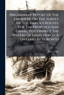 Preliminary Report Of The Engineer, On The Survey Of The Various Routes, For The Proposed Ship Canal, To Connect The Waters Of Lakes Huron & Ontario A by Tully, Kivas