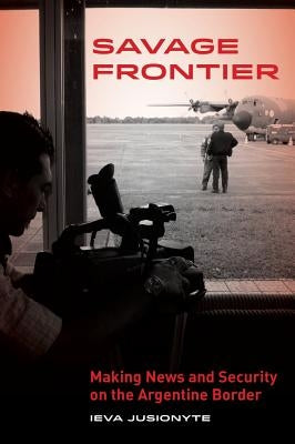 Savage Frontier: Making News, Making Security on the Argentine Border by Jusionyte, Ieva