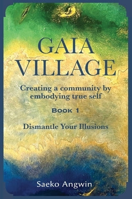 Gaia Village Creating a community by embodying true self: Book 1: Dismantle Your Illusions by Angwin, Saeko