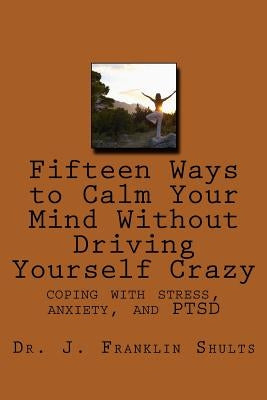 Fifteen Ways to Calm Your Mind Without Driving Yourself Crazy: coping with stress, anxiety, and PTSD by Shults, J. Franklin