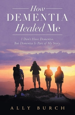How Dementia Healed Me: I Don't Have Dementia. but Dementia Is Part of My Story. by Burch, Ally