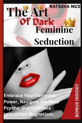 The Art Of Dark Feminine Seduction: Embrace Your Feminine Power, Navigate the Male Psyche, and Cultivate Irresistible Magnetism. by Nice, Natasha
