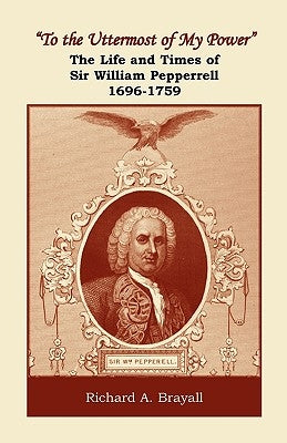 "To the Uttermost of My Power": The Life and Times of Sir William Pepperrell, 1696-1759 by Brayall, Richard A.