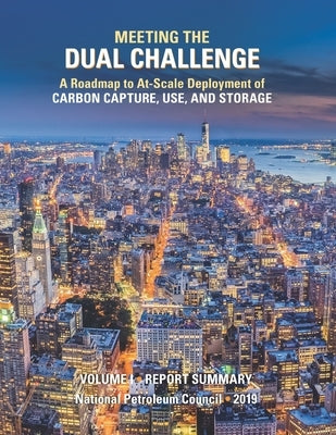 Meeting the Dual Challenge: A Roadmap to At-Scale Deployment of Carbon Capture, Use, and Storage: Volume I - Report Summary by Council, National Petroleum